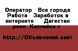 Оператор - Все города Работа » Заработок в интернете   . Дагестан респ.,Каспийск г.